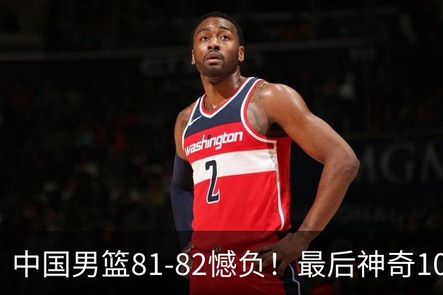 中国男篮81-82憾负！最后神奇10秒钟，郭士强给年轻后卫交学费