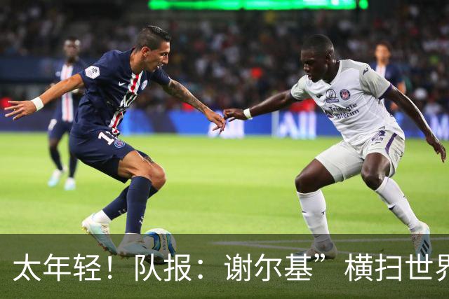太年轻！队报：谢尔基”横扫世界“言论在法国教练组内部引发质疑