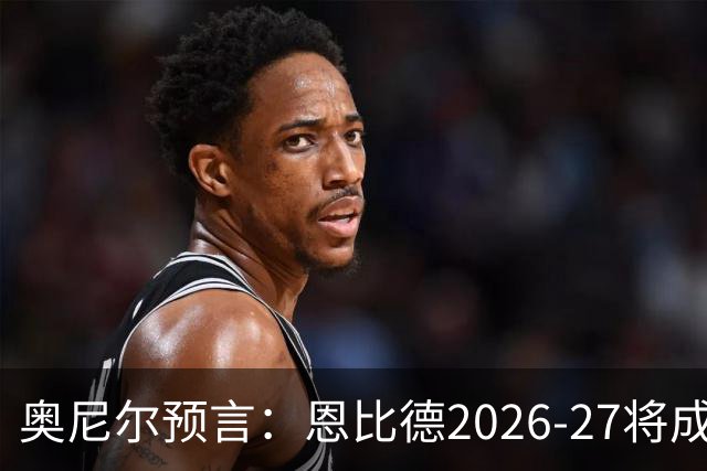 奥尼尔预言：恩比德2026-27将成NBA最强中锋，压过约基奇