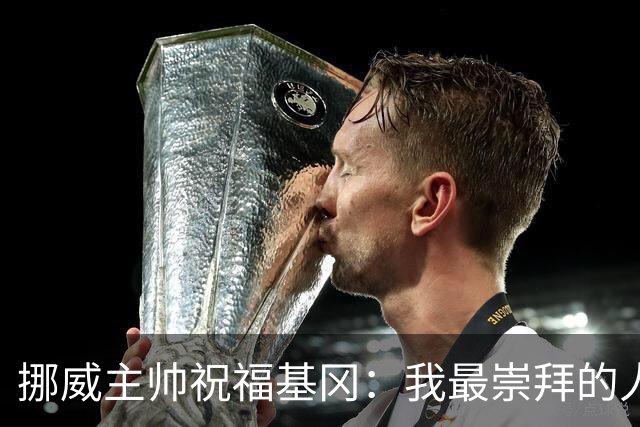 挪威主帅祝福基冈：我最崇拜的人，希望他一定要撑住、早日复康