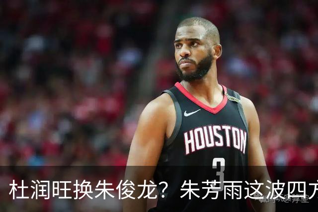 杜润旺换朱俊龙？朱芳雨这波四方大交易要是成了，CBA太疯狂
