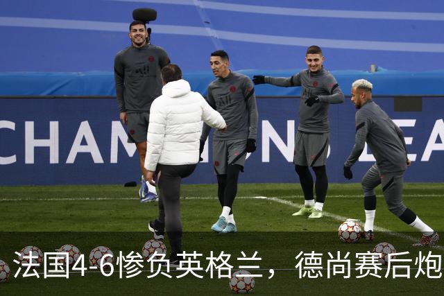 法国4-6惨负英格兰，德尚赛后炮轰：灾难！任何一次进攻都可能丢球