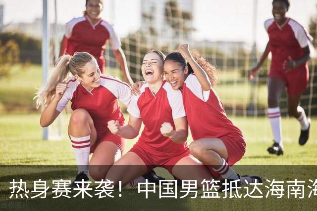 热身赛来袭！中国男篮抵达海南海口引关注 24号首战对阵喀麦隆