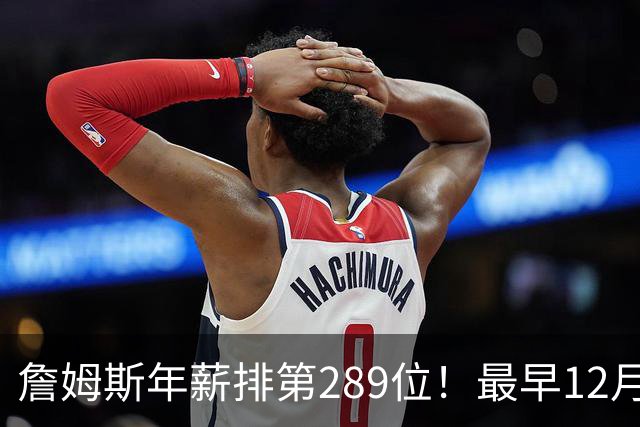 詹姆斯年薪排第289位！最早12月16日再换队：可额外获得58万美元