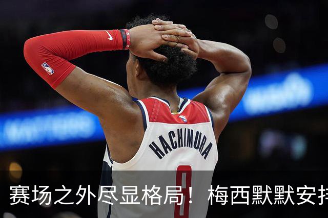 赛场之外尽显格局！梅西默默安排门票，邀请对手门将家人观战决赛